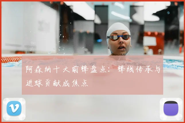阿森纳十大前锋盘点：锋线传承与进球贡献成焦点