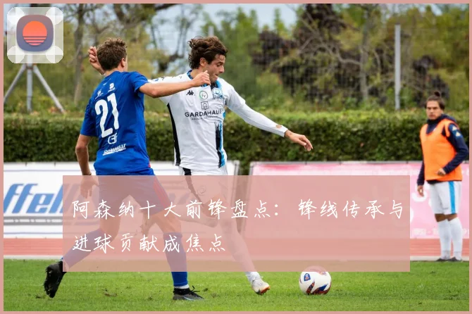 阿森纳十大前锋盘点：锋线传承与进球贡献成焦点
