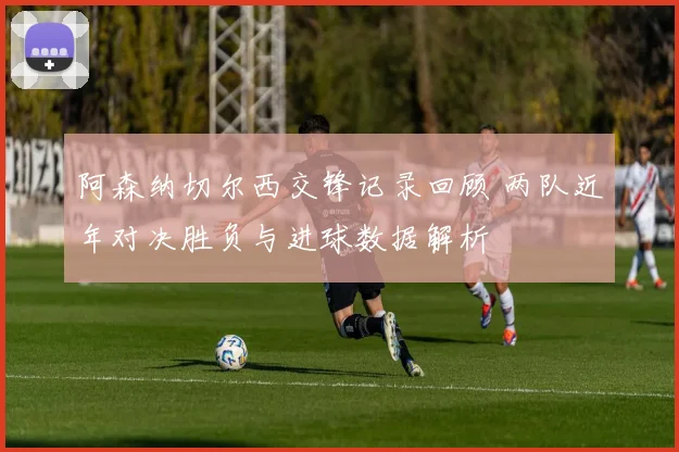 阿森纳切尔西交锋记录回顾 两队近年对决胜负与进球数据解析