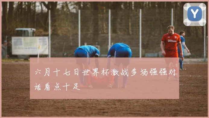 六月十七日世界杯激战多场强强对话看点十足