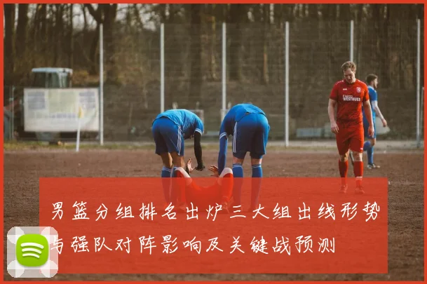 男篮分组排名出炉三大组出线形势与强队对阵影响及关键战预测