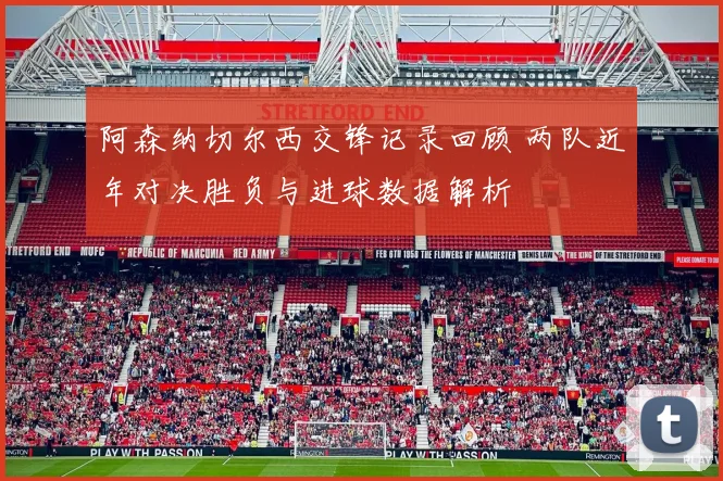 阿森纳切尔西交锋记录回顾 两队近年对决胜负与进球数据解析