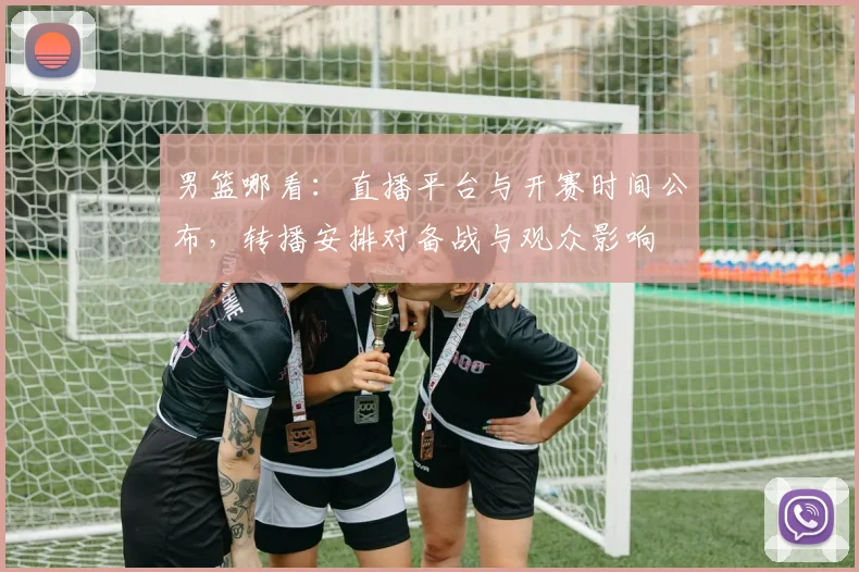 男篮哪看：直播平台与开赛时间公布，转播安排对备战与观众影响