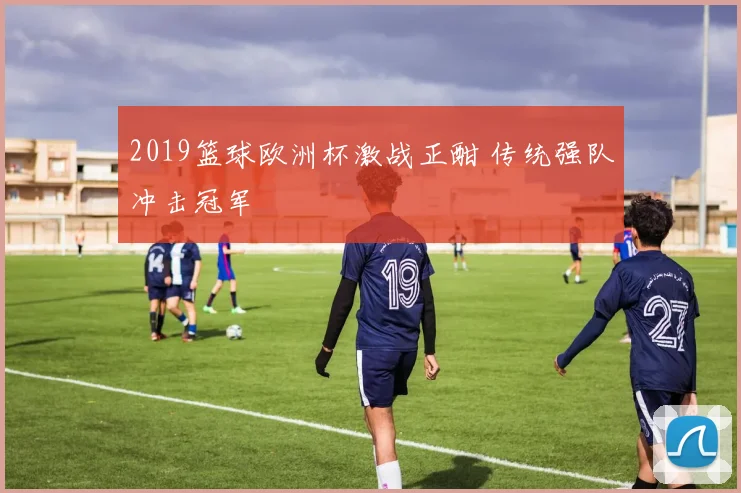 2019篮球欧洲杯激战正酣 传统强队冲击冠军