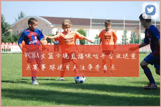 WCBA女篮今晚直播咪咕平台放送重点赛事 球迷可关注争夺看点