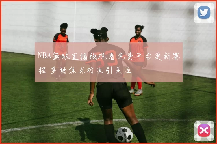 NBA篮球直播线观看免费平台更新赛程 多场焦点对决引关注
