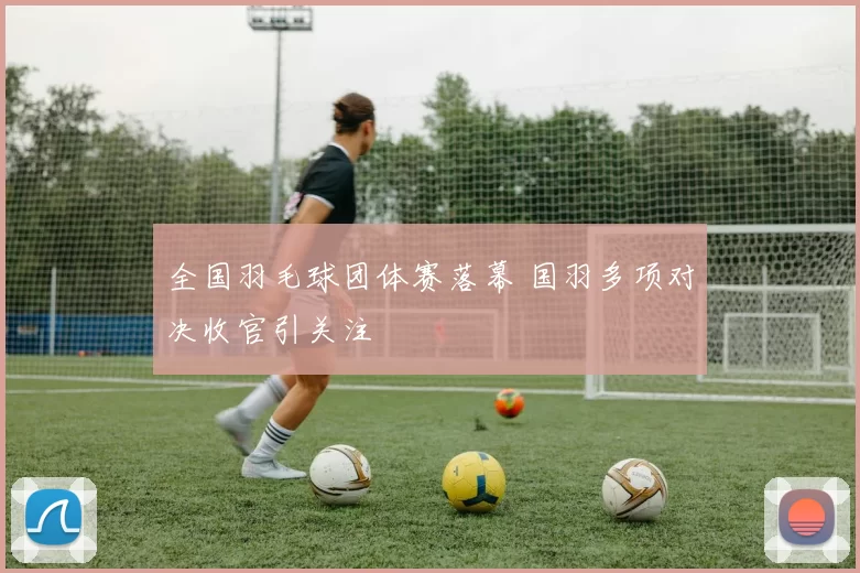 全国羽毛球团体赛落幕 国羽多项对决收官引关注