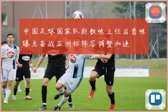 中国足球国家队新教练上任后首练曝光备战亚洲杯阵容调整加速