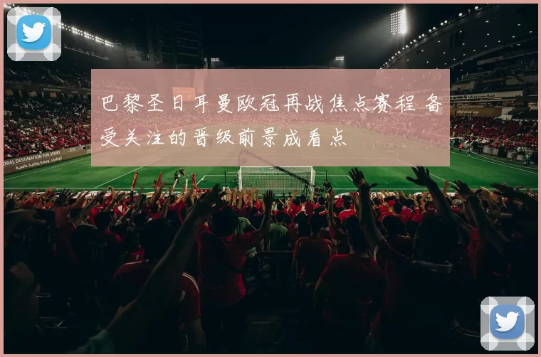巴黎圣日耳曼欧冠再战焦点赛程 备受关注的晋级前景成看点