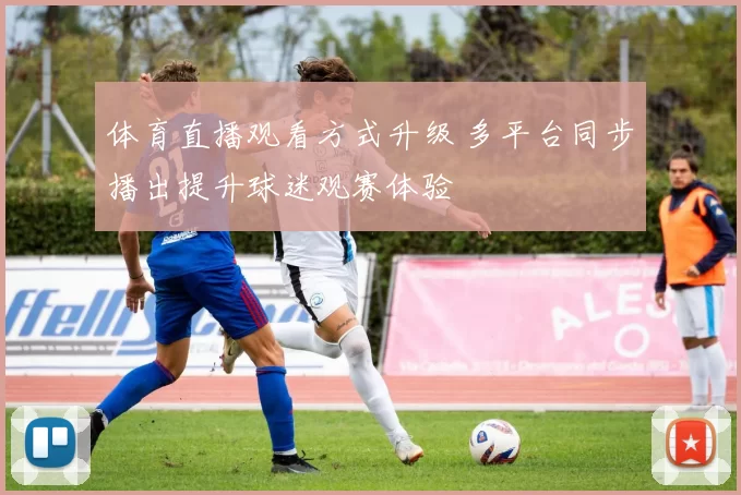 体育直播观看方式升级 多平台同步播出提升球迷观赛体验