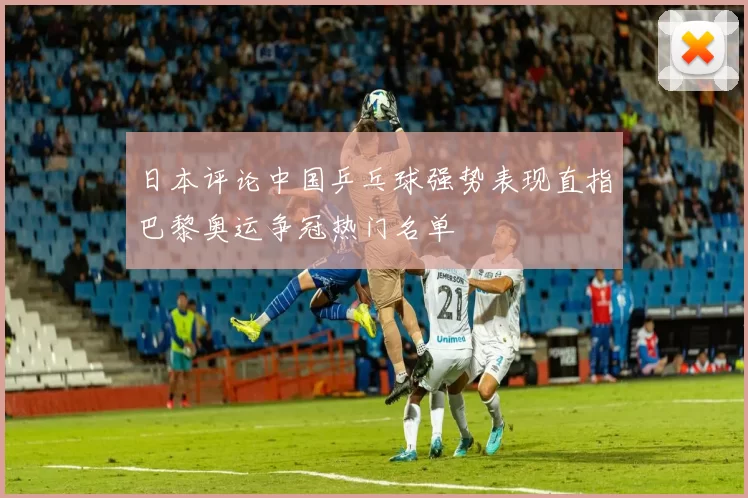 日本评论中国乒乓球强势表现直指巴黎奥运争冠热门名单