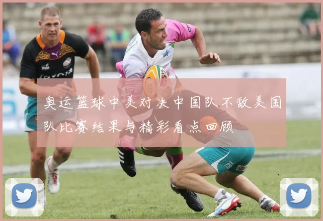 奥运篮球中美对决中国队不敌美国队比赛结果与精彩看点回顾