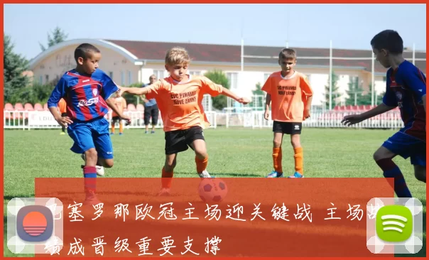 巴塞罗那欧冠主场迎关键战 主场战绩成晋级重要支撑