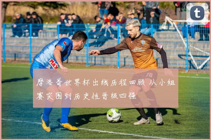 摩洛哥世界杯出线历程回顾 从小组赛突围到历史性晋级四强