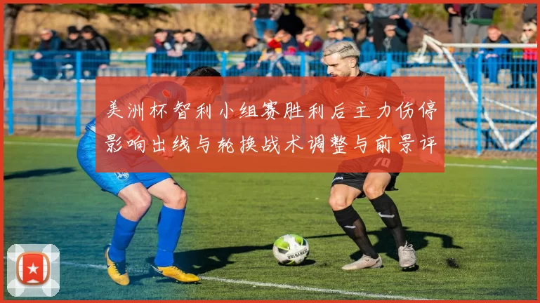 美洲杯智利小组赛胜利后主力伤停影响出线与轮换战术调整与前景评估