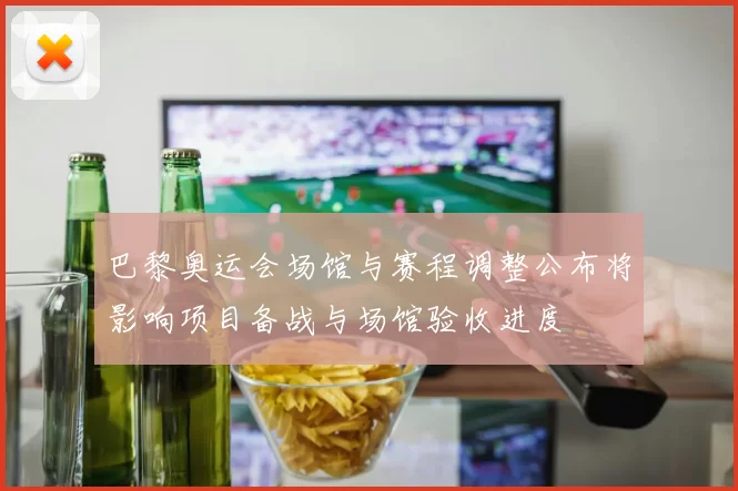 巴黎奥运会场馆与赛程调整公布将影响项目备战与场馆验收进度