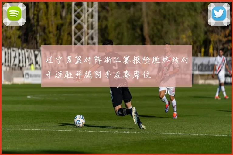 辽宁男篮对阵浙江赛报险胜终结对手连胜并稳固季后赛席位