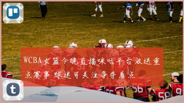 WCBA女篮今晚直播咪咕平台放送重点赛事 球迷可关注争夺看点