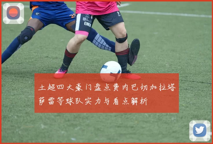 土超四大豪门盘点费内巴切加拉塔萨雷等球队实力与看点解析
