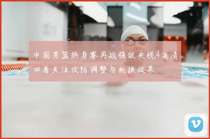 中国男篮热身赛再战强敌央视4高清回看关注攻防调整与轮换效果