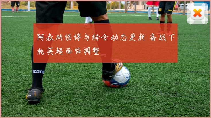 阿森纳伤停与转会动态更新 备战下轮英超面临调整