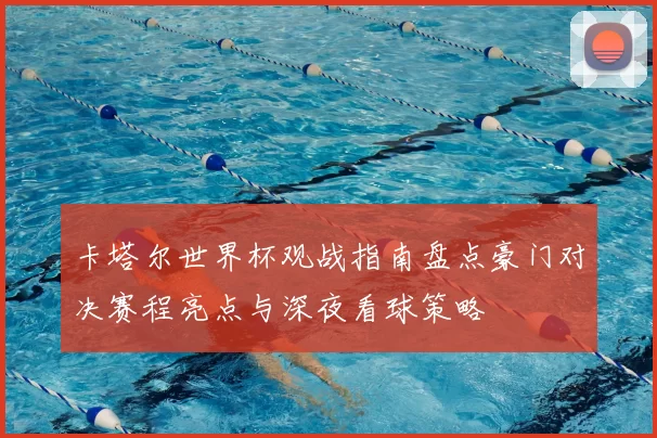 卡塔尔世界杯观战指南盘点豪门对决赛程亮点与深夜看球策略