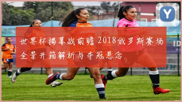 世界杯揭幕战前瞻 2018俄罗斯赛场全景开箱解析与夺冠悬念