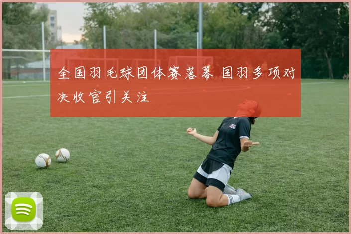 全国羽毛球团体赛落幕 国羽多项对决收官引关注