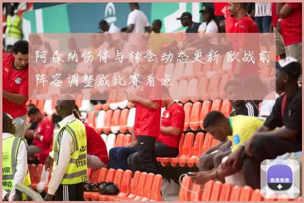 阿森纳伤停与转会动态更新 欧战前阵容调整成比赛看点