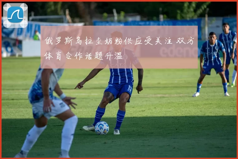 俄罗斯乌拉圭奶粉供应受关注 双方体育合作话题升温