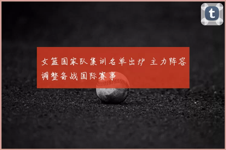 女篮国家队集训名单出炉 主力阵容调整备战国际赛事