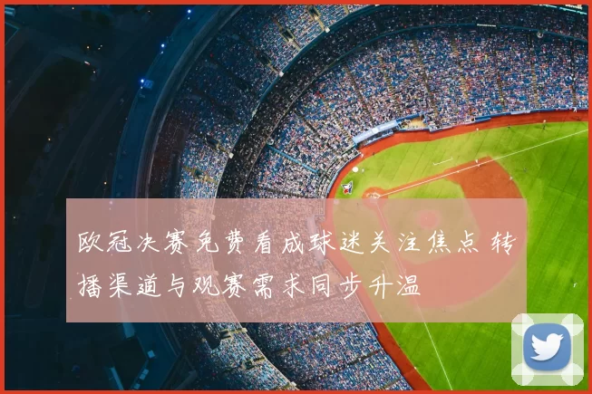 欧冠决赛免费看成球迷关注焦点 转播渠道与观赛需求同步升温