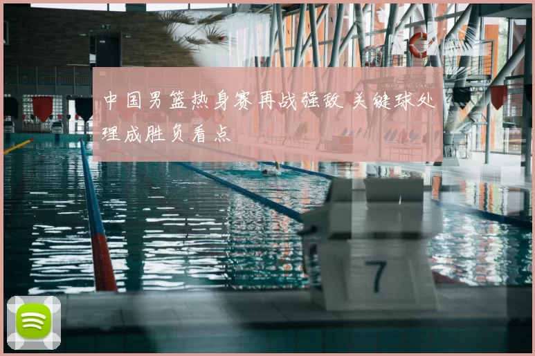 中国男篮热身赛再战强敌 关键球处理成胜负看点