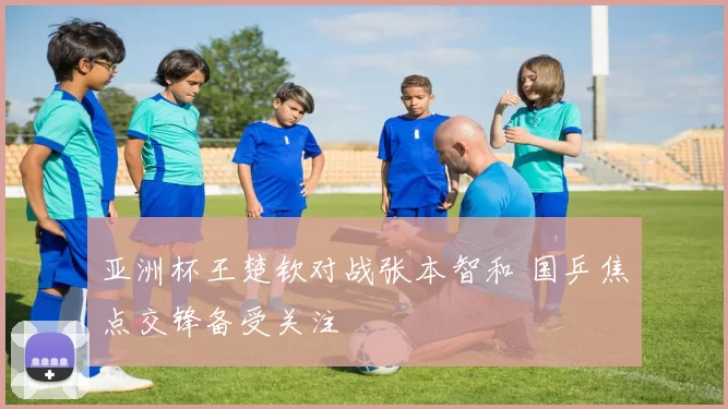 亚洲杯王楚钦对战张本智和 国乒焦点交锋备受关注