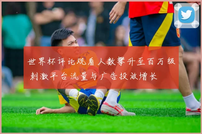世界杯评论观看人数攀升至百万级 刺激平台流量与广告投放增长