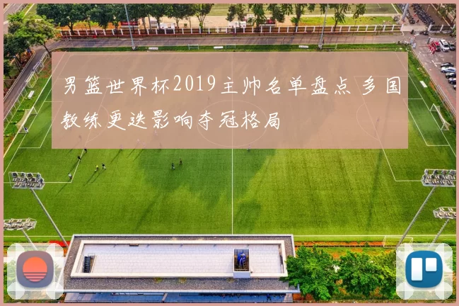 男篮世界杯2019主帅名单盘点 多国教练更迭影响夺冠格局