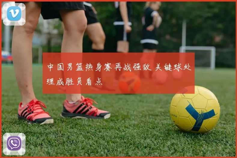 中国男篮热身赛再战强敌 关键球处理成胜负看点
