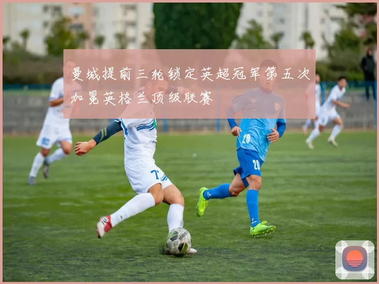 曼城提前三轮锁定英超冠军第五次加冕英格兰顶级联赛