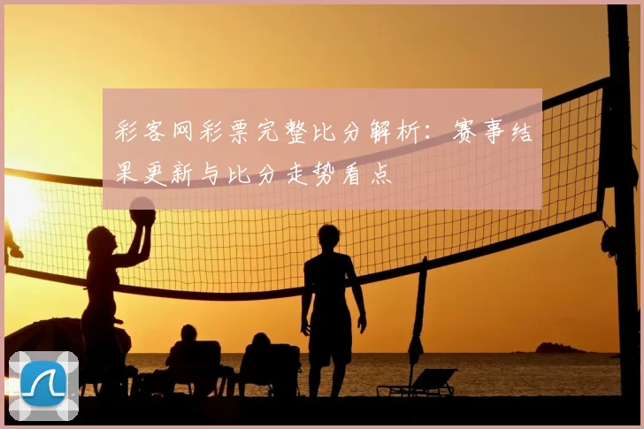 彩客网彩票完整比分解析:赛事结果更新与比分走势看点