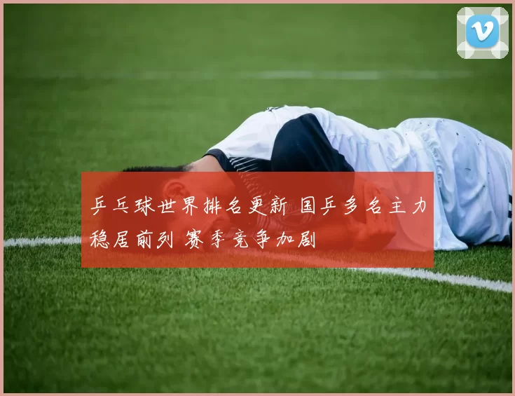 乒乓球世界排名更新 国乒多名主力稳居前列 赛季竞争加剧