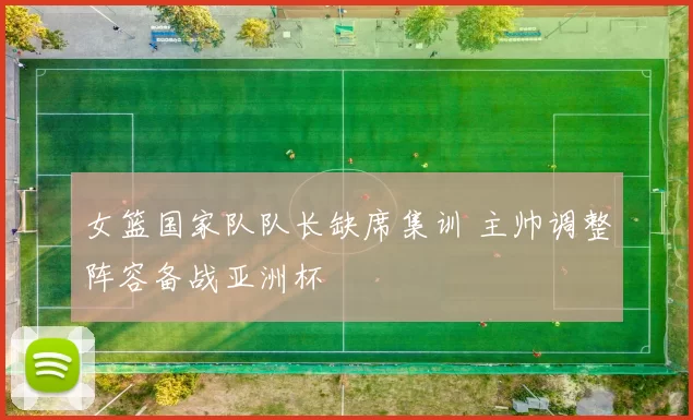 女篮国家队队长缺席集训 主帅调整阵容备战亚洲杯