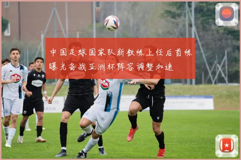 中国足球国家队新教练上任后首练曝光备战亚洲杯阵容调整加速