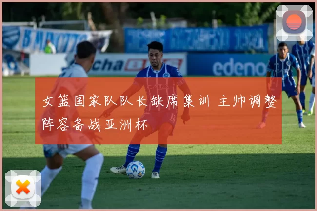 女篮国家队队长缺席集训 主帅调整阵容备战亚洲杯