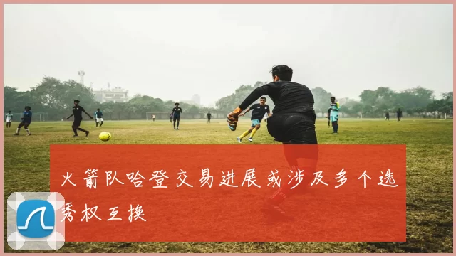 火箭队哈登交易进展或涉及多个选秀权互换