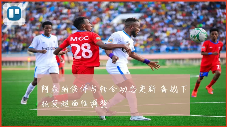 阿森纳伤停与转会动态更新 备战下轮英超面临调整