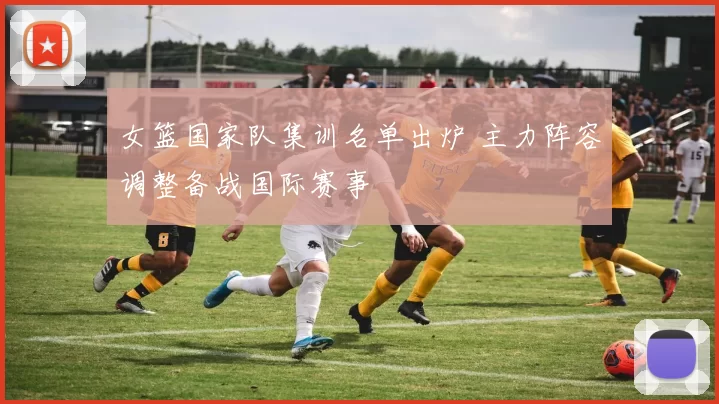 女篮国家队集训名单出炉 主力阵容调整备战国际赛事