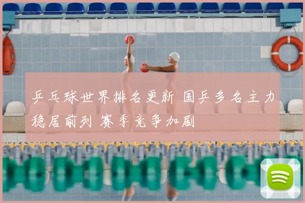 乒乓球世界排名更新 国乒多名主力稳居前列 赛季竞争加剧