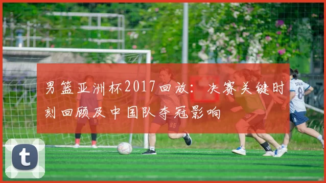 男篮亚洲杯2017回放:决赛关键时刻回顾及中国队夺冠影响