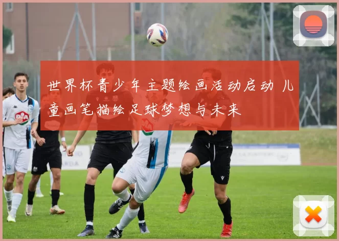 世界杯青少年主题绘画活动启动 儿童画笔描绘足球梦想与未来