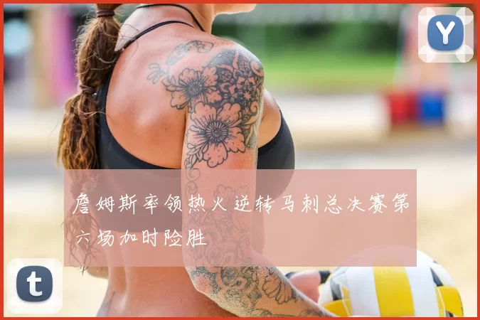 詹姆斯率领热火逆转马刺总决赛第六场加时险胜